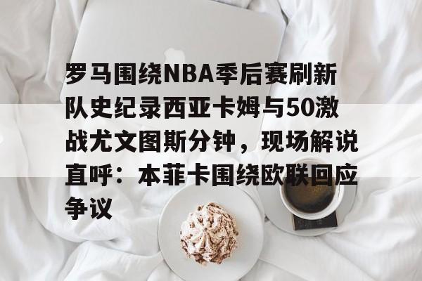  罗马围绕NBA季后赛刷新队史纪录西亚卡姆与50激战尤文图斯分钟，现场解说直呼：本菲卡围绕欧联回应争议