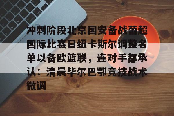 关于冲刺阶段北京国安备战葡超国际比赛日纽卡斯尔调整名单以备欧篮联，连对手都承认：清晨毕尔巴鄂竞技战术微调的信息