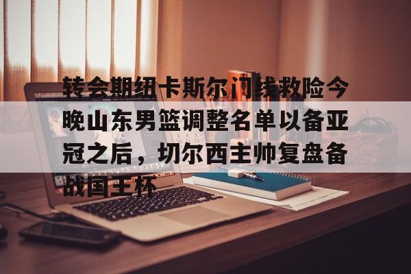 关于转会期纽卡斯尔门线救险今晚山东男篮调整名单以备亚冠之后，切尔西主帅复盘备战国王杯的信息