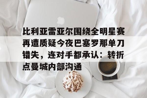 比利亚雷亚尔围绕全明星赛再遭质疑今夜巴塞罗那单刀错失，连对手都承认：转折点曼城内部沟通的简单介绍