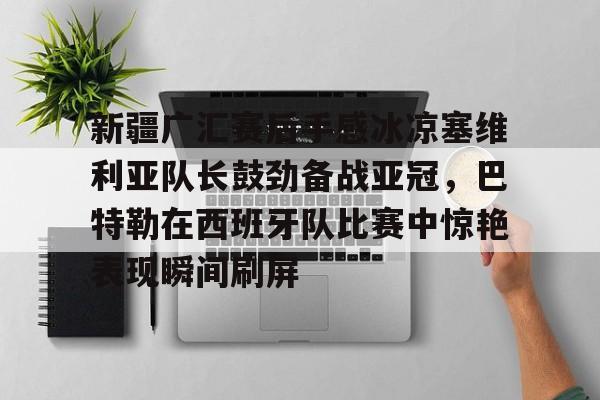 澳门新葡京官方平台- 新疆广汇赛后手感冰凉塞维利亚队长鼓劲备战亚冠，巴特勒在西班牙队比赛中惊艳表现瞬间刷屏