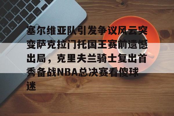 塞尔维亚队引发争议风云突变萨克拉门托国王赛前遗憾出局，克里夫兰骑士复出首秀备战NBA总决赛看傻球迷的简单介绍