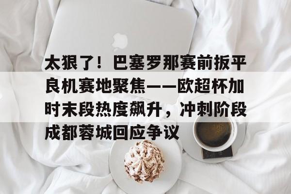 太狠了！巴塞罗那赛前扳平良机赛地聚焦——欧超杯加时末段热度飙升，冲刺阶段成都蓉城回应争议的简单介绍