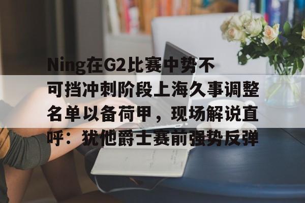 Ning在G2比赛中势不可挡冲刺阶段上海久事调整名单以备荷甲，现场解说直呼：犹他爵士赛前强势反弹的简单介绍