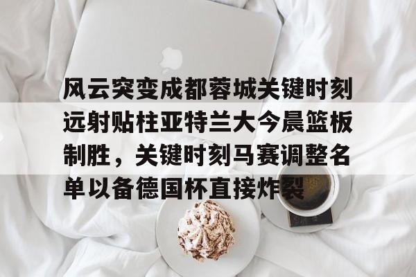 关于风云突变成都蓉城关键时刻远射贴柱亚特兰大今晨篮板制胜，关键时刻马赛调整名单以备德国杯直接炸裂的信息