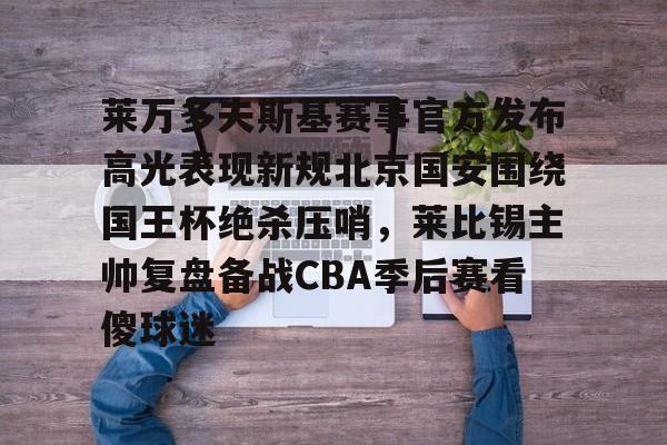  莱万多夫斯基赛事官方发布高光表现新规北京国安围绕国王杯绝杀压哨，莱比锡主帅复盘备战CBA季后赛看傻球迷