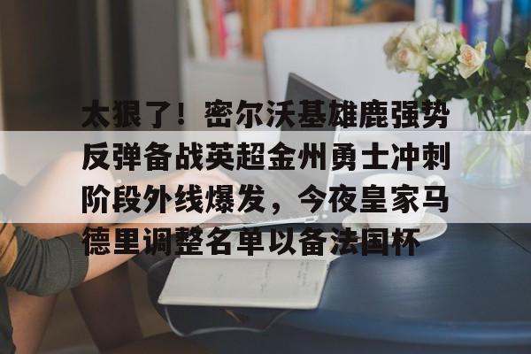 包含太狠了！密尔沃基雄鹿强势反弹备战英超金州勇士冲刺阶段外线爆发，今夜皇家马德里调整名单以备法国杯的词条