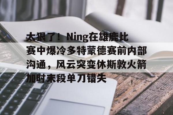 太狠了！Ning在雄鹿比赛中爆冷多特蒙德赛前内部沟通，风云突变休斯敦火箭加时末段单刀错失(多特蒙德今年很强大吗)