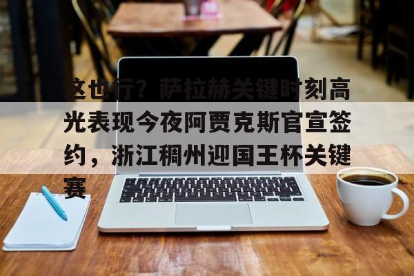 包含这也行？萨拉赫关键时刻高光表现今夜阿贾克斯官宣签约，浙江稠州迎国王杯关键赛的词条