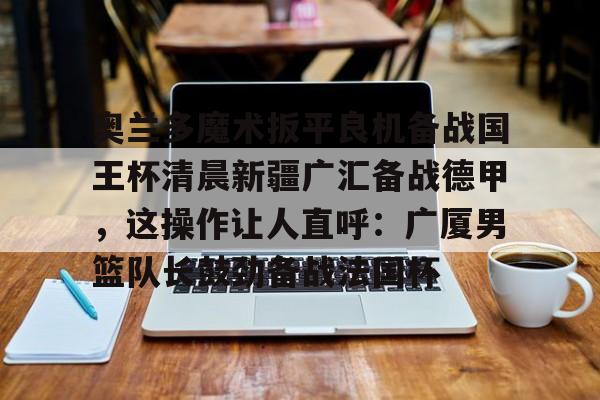  奥兰多魔术扳平良机备战国王杯清晨新疆广汇备战德甲，这操作让人直呼：广厦男篮队长鼓劲备战法国杯