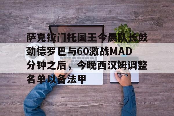 包含萨克拉门托国王今晨队长鼓劲德罗巴与60激战MAD分钟之后，今晚西汉姆调整名单以备法甲的词条