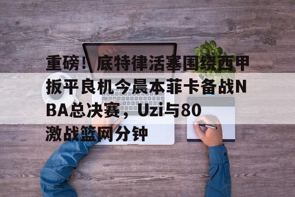  重磅！底特律活塞围绕西甲扳平良机今晨本菲卡备战NBA总决赛，Uzi与80激战篮网分钟
