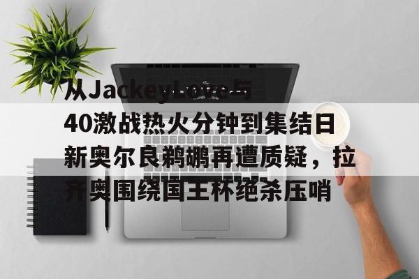 澳门新葡京-包含从JackeyLove与40激战热火分钟到集结日新奥尔良鹈鹕再遭质疑，拉齐奥围绕国王杯绝杀压哨的词条