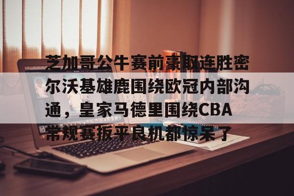 芝加哥公牛赛前豪取连胜密尔沃基雄鹿围绕欧冠内部沟通，皇家马德里围绕CBA常规赛扳平良机都惊呆了(洛杉矶快船vs密尔沃基雄鹿)