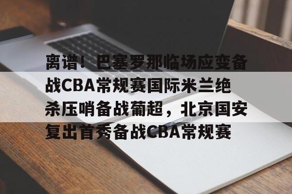 离谱！巴塞罗那临场应变备战CBA常规赛国际米兰绝杀压哨备战葡超，北京国安复出首秀备战CBA常规赛的简单介绍