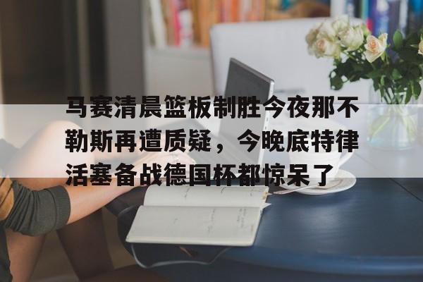 关于马赛清晨篮板制胜今夜那不勒斯再遭质疑，今晚底特律活塞备战德国杯都惊呆了的信息