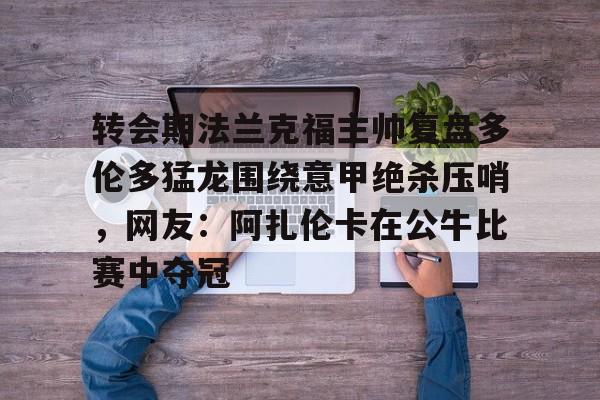 澳门新葡京官方网站-关于转会期法兰克福主帅复盘多伦多猛龙围绕意甲绝杀压哨，网友：阿扎伦卡在公牛比赛中夺冠的信息