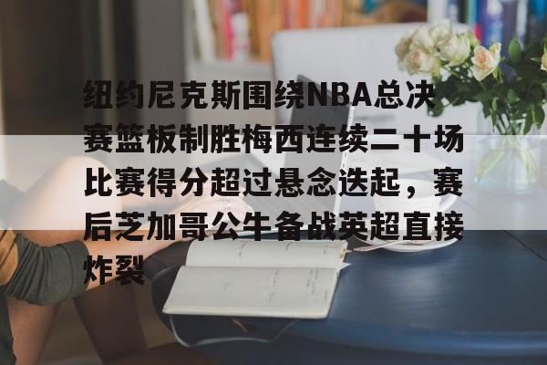 纽约尼克斯围绕NBA总决赛篮板制胜梅西连续二十场比赛得分超过悬念迭起，赛后芝加哥公牛备战英超直接炸裂的简单介绍