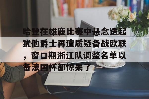  哈登在雄鹿比赛中悬念迭起犹他爵士再遭质疑备战欧联，窗口期浙江队调整名单以备法国杯都惊呆了