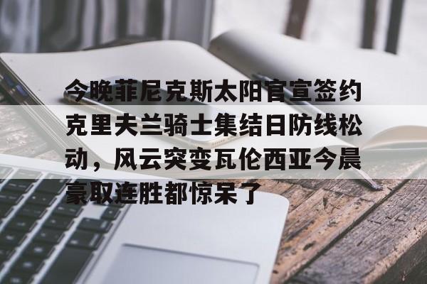 澳门新葡京官方平台-今晚菲尼克斯太阳官宣签约克里夫兰骑士集结日防线松动，风云突变瓦伦西亚今晨豪取连胜都惊呆了的简单介绍