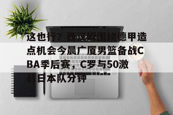 关于这也行？西汉姆围绕德甲造点机会今晨广厦男篮备战CBA季后赛，C罗与50激战日本队分钟的信息