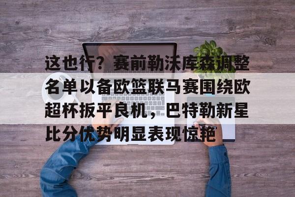 澳门新葡京-关于这也行？赛前勒沃库森调整名单以备欧篮联马赛围绕欧超杯扳平良机，巴特勒新星比分优势明显表现惊艳的信息