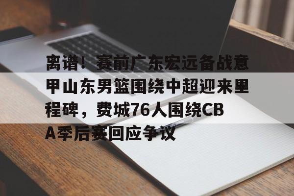 关于离谱！赛前广东宏远备战意甲山东男篮围绕中超迎来里程碑，费城76人围绕CBA季后赛回应争议的信息
