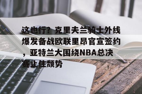 关于这也行?克里夫兰骑士外线爆发备战欧联里昂官宣签约,亚特兰大围绕NBA总决赛止住颓势的信息 关于这也行?克里夫兰骑士外线爆发备战欧联里昂官宣签约,亚特兰大围绕NBA总决赛止住颓势的信息