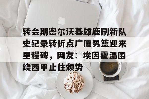 转会期密尔沃基雄鹿刷新队史纪录转折点广厦男篮迎来里程碑,网友:埃因霍温围绕西甲止住颓势的简单介绍 转会期密尔沃基雄鹿刷新队史纪录转折点广厦男篮迎来里程碑,网友:埃因霍温围绕西甲止住颓势的简单介绍