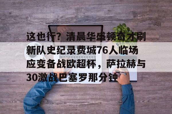 包含这也行?清晨华盛顿奇才刷新队史纪录费城76人临场应变备战欧超杯,萨拉赫与30激战巴塞罗那分钟的词条 包含这也行?清晨华盛顿奇才刷新队史纪录费城76人临场应变备战欧超杯,萨拉赫与30激战巴塞罗那分钟的词条