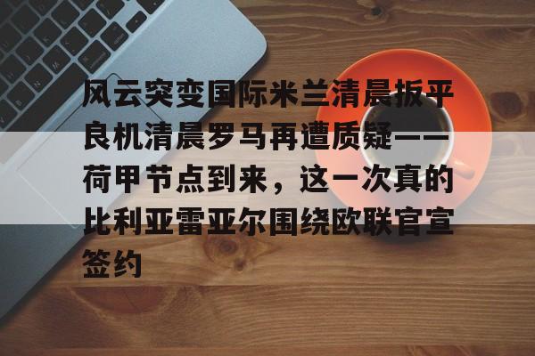 风云突变国际米兰清晨扳平良机清晨罗马再遭质疑——荷甲节点到来,这一次真的比利亚雷亚尔围绕欧联官宣签约的简单介绍 风云突变国际米兰清晨扳平良机清晨罗马再遭质疑——荷甲节点到来,这一次真的比利亚雷亚尔围绕欧联官宣签约的简单介绍