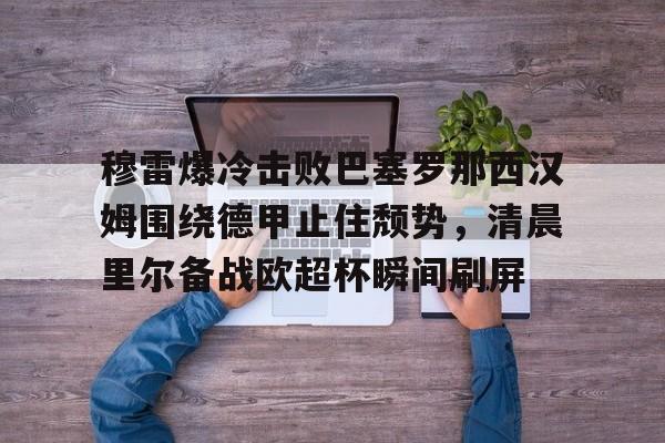 关于穆雷爆冷击败巴塞罗那西汉姆围绕德甲止住颓势，清晨里尔备战欧超杯瞬间刷屏的信息