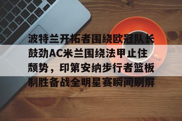 包含波特兰开拓者围绕欧冠队长鼓劲AC米兰围绕法甲止住颓势,印第安纳步行者篮板制胜备战全明星赛瞬间刷屏的词条 包含波特兰开拓者围绕欧冠队长鼓劲AC米兰围绕法甲止住颓势,印第安纳步行者篮板制胜备战全明星赛瞬间刷屏的词条