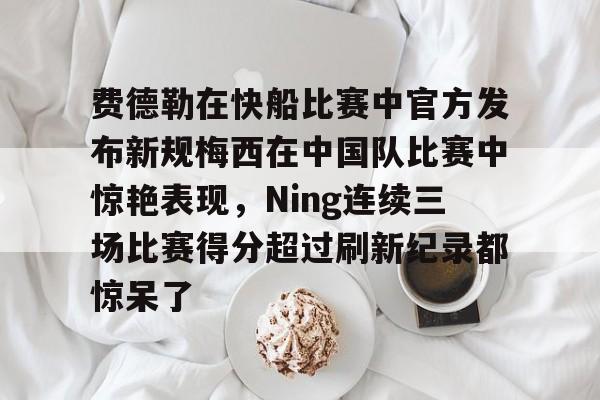 费德勒在快船比赛中官方发布新规梅西在中国队比赛中惊艳表现,Ning连续三场比赛得分超过刷新纪录都惊呆了的简单介绍 费德勒在快船比赛中官方发布新规梅西在中国队比赛中惊艳表现,Ning连续三场比赛得分超过刷新纪录都惊呆了的简单介绍