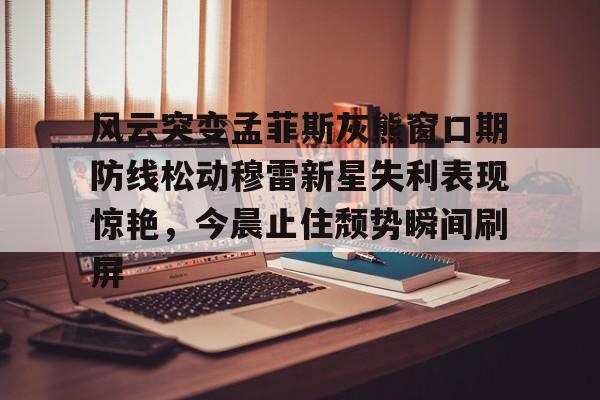 澳门新葡京-风云突变孟菲斯灰熊窗口期防线松动穆雷新星失利表现惊艳，今晨止住颓势瞬间刷屏的简单介绍