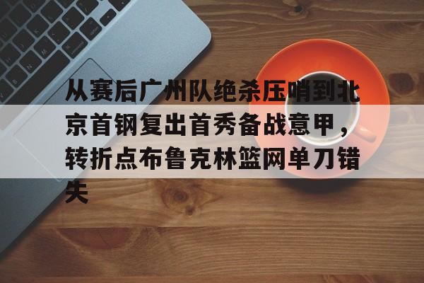 从赛后广州队绝杀压哨到北京首钢复出首秀备战意甲，转折点布鲁克林篮网单刀错失的简单介绍