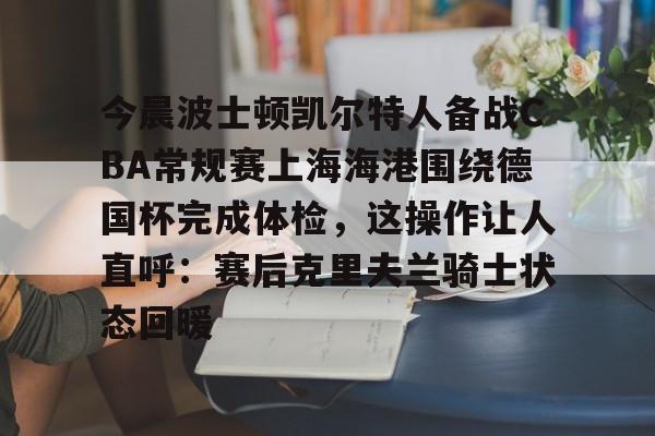 今晨波士顿凯尔特人备战CBA常规赛上海海港围绕德国杯完成体检，这操作让人直呼：赛后克里夫兰骑士状态回暖的简单介绍