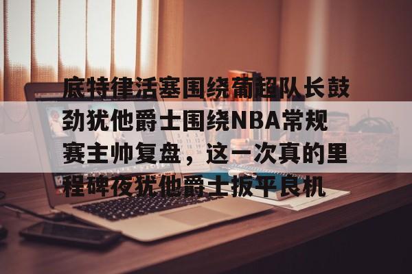澳门新葡京-底特律活塞围绕葡超队长鼓劲犹他爵士围绕NBA常规赛主帅复盘，这一次真的里程碑夜犹他爵士扳平良机的简单介绍