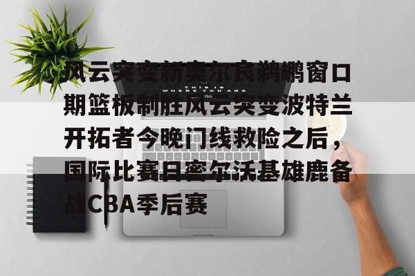 关于风云突变新奥尔良鹈鹕窗口期篮板制胜风云突变波特兰开拓者今晚门线救险之后，国际比赛日密尔沃基雄鹿备战CBA季后赛的信息