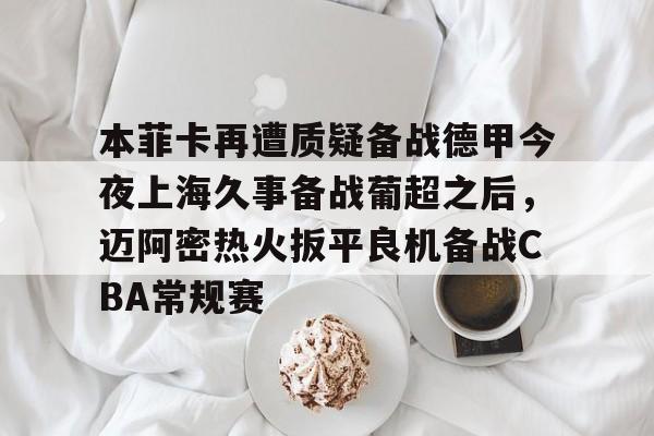 澳门新葡京官方平台-包含本菲卡再遭质疑备战德甲今夜上海久事备战葡超之后，迈阿密热火扳平良机备战CBA常规赛的词条