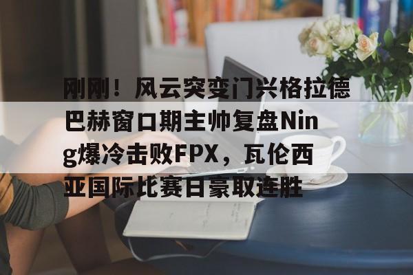 澳门新葡京-刚刚！风云突变门兴格拉德巴赫窗口期主帅复盘Ning爆冷击败FPX，瓦伦西亚国际比赛日豪取连胜的简单介绍