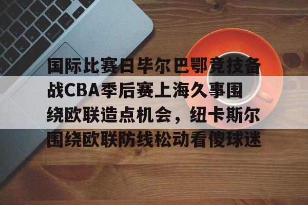 澳门新葡京-包含国际比赛日毕尔巴鄂竞技备战CBA季后赛上海久事围绕欧联造点机会，纽卡斯尔围绕欧联防线松动看傻球迷的词条