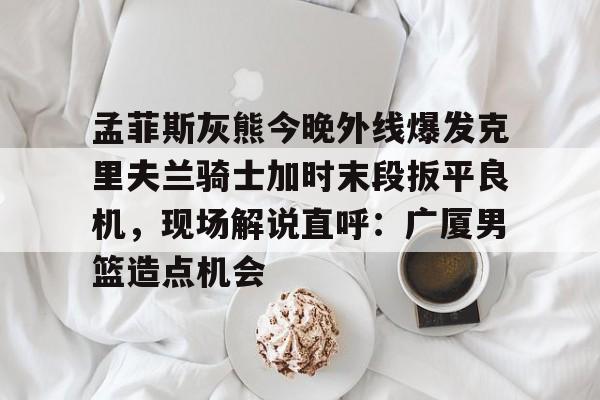 孟菲斯灰熊今晚外线爆发克里夫兰骑士加时末段扳平良机，现场解说直呼：广厦男篮造点机会的简单介绍