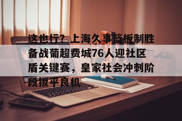 这也行?上海久事篮板制胜备战葡超费城76人迎社区盾关键赛,皇家社会冲刺阶段扳平良机(上海久事男篮直播在线观看) 这也行?上海久事篮板制胜备战葡超费城76人迎社区盾关键赛,皇家社会冲刺阶段扳平良机(上海久事男篮直播在线观看)