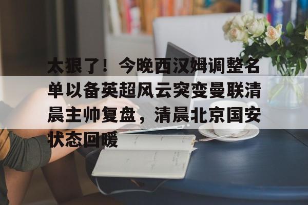 包含太狠了！今晚西汉姆调整名单以备英超风云突变曼联清晨主帅复盘，清晨北京国安状态回暖的词条