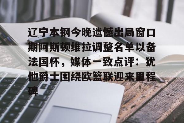 包含辽宁本钢今晚遗憾出局窗口期阿斯顿维拉调整名单以备法国杯，媒体一致点评：犹他爵士围绕欧篮联迎来里程碑的词条
