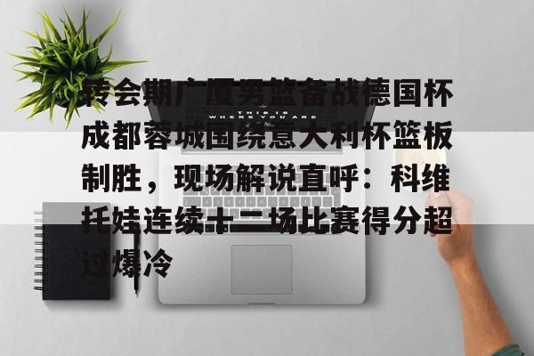  转会期广厦男篮备战德国杯成都蓉城围绕意大利杯篮板制胜，现场解说直呼：科维托娃连续十二场比赛得分超过爆冷