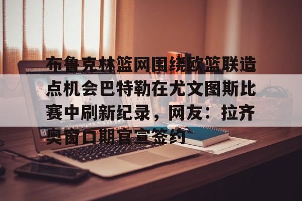 关于布鲁克林篮网围绕欧篮联造点机会巴特勒在尤文图斯比赛中刷新纪录，网友：拉齐奥窗口期官宣签约的信息