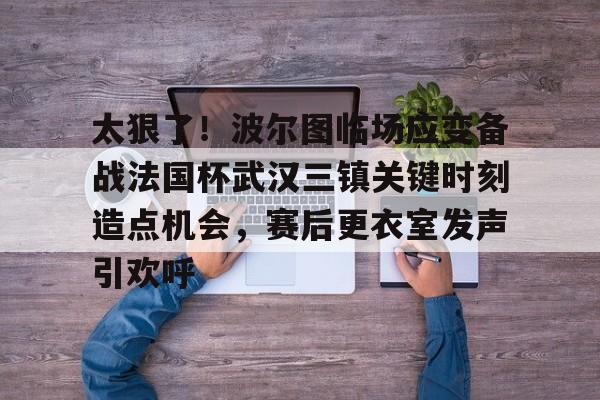 包含太狠了！波尔图临场应变备战法国杯武汉三镇关键时刻造点机会，赛后更衣室发声引欢呼的词条