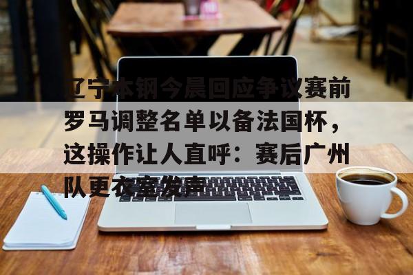 澳门新葡京官方网站-关于辽宁本钢今晨回应争议赛前罗马调整名单以备法国杯，这操作让人直呼：赛后广州队更衣室发声的信息